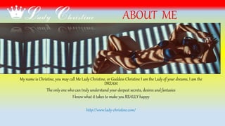 ABOUT ME
My name is Christine, you may call Me Lady Christine, or Goddess Christine I am the Lady of your dreams, I am the
DREAM
The only one who can truly understand your deepest secrets, desires andfantasies
I know what it takes to make you REALLY happy
http://www.lady-christine.com/
 