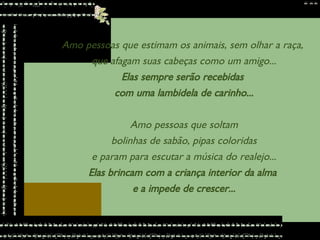 Amo pessoas que estimam os animais, sem olhar a raça,  que afagam suas cabeças como um amigo... Elas sempre serão recebidas  com uma lambidela de carinho... Amo pessoas que soltam bolinhas de sabão, pipas coloridas  e param para escutar a música do realejo... Elas brincam com a criança interior da alma  e a impede de crescer... 