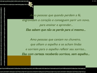 Amo pessoas que quando perdem a fé,  engravidam o coração e conseguem parir um novo, para ensinar e aprender... Elas sabem que não se perde para si mesmo... Amo pessoas que cantam no chuveiro,  que olham o espelho e se acham lindas e sorriem para o espelho refletir seu sorriso... Elas com certeza receberão sorrisos, sem espelho... 