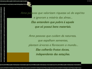 Amo pessoas que valorizam riquezas só do espírito  e ignoram a miséria das almas... Elas entendem que pobre á aquele  que só possui bens materiais. Amo pessoas que cuidam da natureza,  que espalham sementes, plantam árvores e florescem o mundo... Elas colherão frutos doces,  independente das estações. 