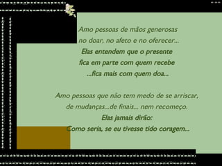 Amo pessoas de mãos generosas no doar, no afeto e no oferecer... Elas entendem que o presente  fica em parte com quem recebe  ...fica mais com quem doa... Amo pessoas que não tem medo de se arriscar,  de mudanças...de finais... nem recomeço.  Elas jamais dirão:  Como seria, se eu tivesse tido coragem... 