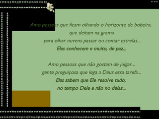 Amo pessoas que ficam olhando o horizonte de bobeira,  que deitam na grama para olhar nuvens passar ou contar estrelas... Elas conhecem e muito, de paz... Amo pessoas que não gostam de julgar... gente preguiçosa que lega a Deus essa tarefa... Elas sabem que Ele resolve tudo,  no tempo Dele e não no delas... 