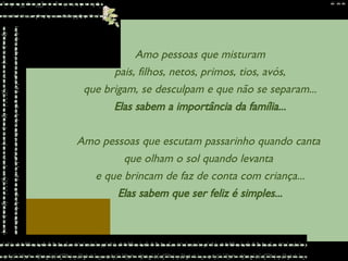 Amo pessoas que misturam pais, filhos, netos, primos, tios, avós,  que brigam, se desculpam e que não se separam... Elas sabem a importância da família... Amo pessoas que escutam passarinho quando canta  que olham o sol quando levanta  e que brincam de faz de conta com criança... Elas sabem que ser feliz é simples... 