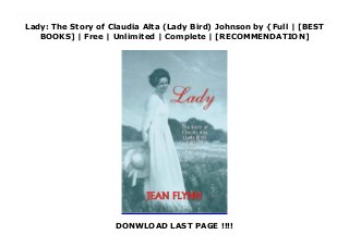 Lady: The Story of Claudia Alta (Lady Bird) Johnson by {Full | [BEST
BOOKS] | Free | Unlimited | Complete | [RECOMMENDATION]
DONWLOAD LAST PAGE !!!!
Download Lady: The Story of Claudia Alta (Lady Bird) Johnson Ebook Online Why, she's as purty as a lady bird, said nursemaid Alice Tittle as she gently rocked the newborn. And Lady Bird it was for Claudia Alta Taylor, later more popularly known as Lady Bird Johnson, wife of the president of the United States. This biographical sketch for young adults is a combination of facts and direct quotes taken from printed interviews and oral histories. The author relates Mrs. Johnson's early life, her leaving home in northeast Texas at Karnack, her marriage to Lyndon Baines Johnson, her family life, her years in Washington as the wife of a senator and later the president, the political campaigns, and finally the influence she exerted on the environmental movement, especially her work with wildflower preservation and restoration. The First Lady continues to make her home in Central Texas, mostly in Austin and the beloved hill country at the LBJ Ranch, where she served as hostess for dignitaries from around the world while Mr. Johnson was president.
 