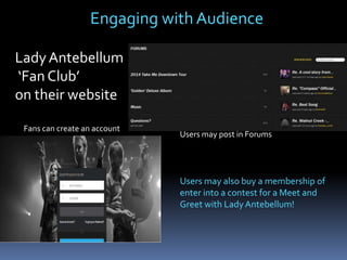 Engaging with Audience
Lady Antebellum
‘Fan Club’
on their website
Fans can create an account

Users may post in Forums

Users may also buy a membership of
enter into a contest for a Meet and
Greet with Lady Antebellum!

 