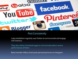 Post Consistently
Lady Antebellum regularly uses Twitter to communicate and engage
with listeners.
They also utilize a Facebook page to communicate about various
performances of theirs
Band member Hillary Scott posts personal pictures on Instagram

 