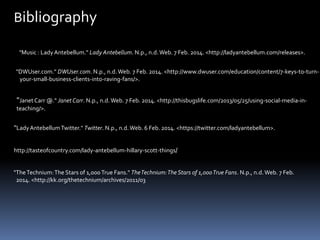 Bibliography
"Music : Lady Antebellum." Lady Antebellum. N.p., n.d. Web. 7 Feb. 2014. <http://ladyantebellum.com/releases>.
"DWUser.com." DWUser.com. N.p., n.d. Web. 7 Feb. 2014. <http://www.dwuser.com/education/content/7-keys-to-turnyour-small-business-clients-into-raving-fans/>.

"Janet Carr @." Janet Carr. N.p., n.d. Web. 7 Feb. 2014. <http://thisbugslife.com/2013/05/25/using-social-media-inteaching/>.

"Lady Antebellum Twitter." Twitter. N.p., n.d. Web. 6 Feb. 2014. <https://twitter.com/ladyantebellum>.
http://tasteofcountry.com/lady-antebellum-hillary-scott-things/

"The Technium: The Stars of 1,000 True Fans." The Technium: The Stars of 1,000 True Fans. N.p., n.d. Web. 7 Feb.
2014. <http://kk.org/thetechnium/archives/2011/03

 