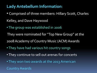 Lady Antebellum Information:
• Comprised of three members: Hillary Scott, Charles
Kelley, and Dave Haywood

• The group was established in 2006
They were nominated for “Top New Group” at the
2008 Academy of Country Music (ACM) Awards
• They have had various hit country songs
• They continue to sell out arenas for concerts
• They won two awards at the 2013 American
Country Awards

 