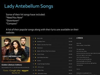Lady Antebellum Songs
Some of their hit songs have included:
“Need You Now”
“Downtown”
“Compass”
A list of their popular songs along with their lyrics are available on their
website:

 