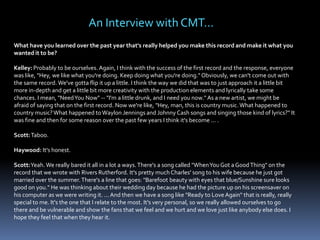 An Interview with CMT…
What have you learned over the past year that's really helped you make this record and make it what you
wanted it to be?
Kelley: Probably to be ourselves. Again, I think with the success of the first record and the response, everyone
was like, "Hey, we like what you're doing. Keep doing what you're doing." Obviously, we can't come out with
the same record. We've gotta flip it up a little. I think the way we did that was to just approach it a little bit
more in-depth and get a little bit more creativity with the production elements and lyrically take some
chances. I mean, "Need You Now" -- "I'm a little drunk, and I need you now." As a new artist, we might be
afraid of saying that on the first record. Now we're like, "Hey, man, this is country music. What happened to
country music? What happened to Waylon Jennings and Johnny Cash songs and singing those kind of lyrics?" It
was fine and then for some reason over the past few years I think it's become ... .

Scott: Taboo.
Haywood: It's honest.
Scott:Yeah. We really bared it all in a lot a ways. There's a song called "When You Got a Good Thing" on the
record that we wrote with Rivers Rutherford. It's pretty much Charles' song to his wife because he just got
married over the summer. There's a line that goes: "Barefoot beauty with eyes that blue/Sunshine sure looks
good on you." He was thinking about their wedding day because he had the picture up on his screensaver on
his computer as we were writing it. ... And then we have a song like "Ready to Love Again" that is really, really
special to me. It's the one that I relate to the most. It's very personal, so we really allowed ourselves to go
there and be vulnerable and show the fans that we feel and we hurt and we love just like anybody else does. I
hope they feel that when they hear it.

 