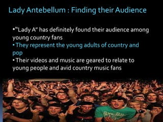 Lady Antebellum : Finding their Audience
•“Lady A” has definitely found their audience among
young country fans
• They represent the young adults of country and
pop
• Their videos and music are geared to relate to
young people and avid country music fans

 