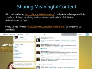 Sharing Meaningful Content
• On their website, (http://ladyantebellum.com/) Lady Antebellum posts links
to videos of them receiving various awards and videos of different
performances of theirs
• They utilize Twitter (https://twitter.com/ladyantebellum) by tweeting to
their fans

 