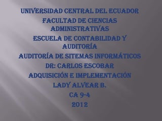 UNIVERSIDAD CENTRAL DEL ECUADOR
      FACULTAD DE CIENCIAS
        ADMINISTRATIVAS
    ESCUELA DE CONTABILIDAD Y
            AUDITORÍA
AUDITORÍA DE SITEMAS INFORMÁTICOS
       DR: CARLOS ESCOBAR
  ADQUISICIÓN E IMPLEMENTACIÓN
         LADY ALVEAR B.
              CA 9-4
               2012
 