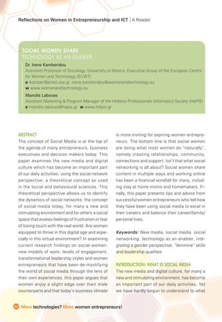 Reflections on Women in Entrepreneurship and ICT A Reader
62 More technologies? More women entrepreneurs!
Abstract
The concept of Social Media is at the top of
the agenda of many entrepreneurs, business
executives and decision makers today. This
paper examines the new media and digital
culture which has become an important part
of our daily activities, using the social network
perspective, a theoretical concept as used
in the social and behavioural sciences. This
theoretical perspective allows us to identify
the dynamics of social networks: the concept
of social media today, for many a new and
stimulating environment and for others a social
space that evokes feelings of frustration or fear
of losing touch with the real world. Are women
equipped to thrive in this digital age and espe-
cially in this virtual environment? In examining
current research findings on social women,
new models of work, levels of engagement,
transformational leadership styles and women
entrepreneurs that have been de-mystifying
the world of social media through the lens of
their own experiences, this paper argues that
women enjoy a slight edge over their male
counterparts and that today’s business climate
is more inviting for aspiring women entrepre-
neurs. The bottom line is that social women
are doing what most women do “naturally”,
namely creating relationships, community,
connections and support. Isn’t that what social
networking is all about? Social women share
content in multiple ways and working online
has been a financial windfall for many, includ-
ing stay at home moms and homemakers. Fi-
nally, this paper presents tips and advice from
successful women entrepreneurs who tell how
they have been using social media to excel in
their careers and balance their career/family/
personal lives.
Keywords: New media, social media, social
networking, technology as an enabler, inte-
grating a gender perspective, “feminine” skills
and leadership qualities
Introduction: What is Social Media
The new media and digital culture, for many a
new and stimulating environment, has become
an important part of our daily activities. Yet
we have hardly begun to understand to what
SOCIAL WOMEN SHARE
TECHNOLOGY AS AN ENABLER
Dr. Irene Kamberidou
Assistant Professor of Sociology, University of Athens, Executive Group of the European Centre
for Women and Technology (ECWT)
e ikamper@phed.uoa.gr, irene.kamberidou@womenandtechnology.eu
w www.womenandtechnology.eu
Manolis Labovas
Assistant Marketing & Program Manager of the Hellenic Professionals Informatics Society (HePIS)
e manolis.labovas@hepis.gr w www.helpis.gr
 