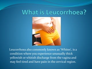 Leucorrhoea also commonly known as ‘Whites', is a
condition where you experience unusually thick
yellowish or whitish discharge from the vagina and
may feel tired and have pain in the cervical region.
 