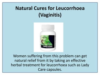 Natural Cures for Leucorrhoea
(Vaginitis)
Women suffering from this problem can get
natural relief from it by taking an effective
herbal treatment for leucorrhoea such as Lady
Care capsules.
 