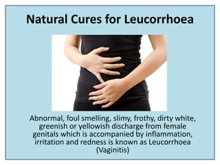 Natural Cures for Leucorrhoea
Abnormal, foul smelling, slimy, frothy, dirty white,
greenish or yellowish discharge from female
genitals which is accompanied by inflammation,
irritation and redness is known as Leucorrhoea
(Vaginitis)
 