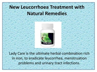 New Leucorrhoea Treatment with
Natural Remedies
Lady Care is the ultimate herbal combination rich
in iron, to eradicate leucorrhea, menstruation
problems and urinary tract infections.
 