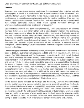 LADY CHATTERLEY´S LOVER SUMMARY AND COMPLETE ANALYSIS
Context
Reviewers and government censors condemned D.H. Lawrence's last novel as radically
pornographic, a vision of a relationship and a society without moral boundaries. But
Lady Chatterley's Lover is not really a radical novel, unless it can be said to be radically
reactionary, a profoundly conservative response to the modern condition. What was the
modern condition that Lawrence found so foul, and who was the author, a paradoxical
man whose somewhat puritan mind raged against modernity through an
unprecedentedly unconstrained celebration of sexuality?
David Herbert Lawrence was born on September 11, 1885, the product of an unhappy
marriage between a coal-miner father and a schoolteacher mother. His birthplace,
Eastwood, was a mining village in Nottinghamshire, the heart of England's industrial
midlands. Lawrence became deeply attached to his mother, who was deeply committed
to helping her children escape the working class. In was Nottinghamshire that Lawrence
developed his hostility towards the mining industry that had dehumanized his father and
destroyed the pastoral English countryside of his birthplace, a hostility evident
throughout Lady Chatterley's Lover in Lawrence's fulmination against industrialism and
modern technology.
Lawrence supported himself by teaching school, although his ambition was to become a
poet. In 1909, he published his first poems; in 1911 and 1912, he published his first two
novels: The White Peacock and The Trespasser, respectively. In 1912, he left England
with Frieda Weekley (née Von Richtofen), the wife of one of his college professors; they
were married in 1914, after the publication of his third novel, the autobiographical Sons
and Lovers (1913). His elopement marked the beginning of a nomadic lifestyle. Except
for a stint in England during the First World War, Lawrence spent practically the rest of
his life traveling the world, from Germany to New Mexico, in search of a healthy
atmosphere in which to rehabilitate his lungs (he had been diagnosed with tuberculosis,
the disease that eventually killed him in 1930, at the age of 44). Lawrence's elopement
also marked the first of his rejections of conventional morality, rejections that would
play themselves out in sexual experimentation that almost ruined his marriage, and that
informed his later writing, especially Lady Chatterley's Lover.
In the sixteen years between his marriage and his death, Lawrence was remarkably
prolific, publishing many novels, including the novels generally considered his finest:
The Rainbow (1915) and Women in Love (1920); nonfiction, including history textbooks,
travel memoirs and scholarly psychological tracts; and several collections of short
stories and poems. In the last years of his life, wracked by tuberculosis, Lawrence wrote
three very different versions of what would prove his final novel, the sexually explicit
Lady Chatterley's Lover. He survived to see the final version--first published in the
spring of 1928--ripped by most reviewers and censored in England and America.
 