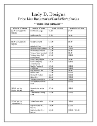 Lady D. Designs
Price List Bookmarks/Cards/Scrapbooks
****PRICES HAVE INCREASED****
Cluster of Prices Names of Item With Pictures Without Pictures
$2.00 and up(Under
$10.00)
Bookmarks(avg) $5.00 $4.00
Bookmarks(lg) $7.00 $6.00
$5.00 and up(Under
$20.00)
CrissCross Card $11.00 $8.00
Gate FoldCard $11.00 $8.00
NeverEndingCard8x8 $21.50 $16.00
Double PocketCard $11.00 $8.00
TwistedEasel (simple) $11.00 $8.00
TwistedEasel (fully
embellished)
$17.00 $11.00
Easel Card (simple) $11.00 $8.00
Easel Card (fully
embellished)
$16.25 $11.00
NapkinFoldCard $17.00 $11.00
6 foldcard $17.00 $11.00
FlipandFoldCard $11.00 $8.00
Mini In a Tin $22.00 $17.00
Mini withPockets $22.00 $17.00
Quick6x6 $22.00 $17.00
Thank You CardSets $17.00 $11.00
AlteredComposition
Book
$17.00
$20.00 and Up
(under$40.00)
Meanderingwitha
twist
$27.00 $22.00
12x12 NeverEnding
Card
$33.00 $27.00
$30.00 and Up
(under$50.00)
ToiletTissue Mini $33.00 $27.00
ExplosionBox #1 (3
layers)
$38.00 $27.00
ExplosionBox #1 (4
layers)
$43.00 $30.00 / $33.00
 