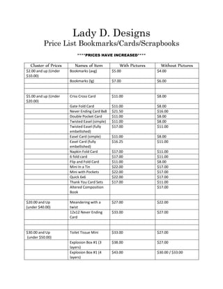 Lady D. Designs
Price List Bookmarks/Cards/Scrapbooks
****PRICES HAVE INCREASED****
Cluster of Prices Names of Item With Pictures Without Pictures
$2.00 and up (Under
$10.00)
Bookmarks (avg) $5.00 $4.00
Bookmarks (lg) $7.00 $6.00
$5.00 and up (Under
$20.00)
Criss Cross Card $11.00 $8.00
Gate Fold Card $11.00 $8.00
Never Ending Card 8x8 $21.50 $16.00
Double Pocket Card $11.00 $8.00
Twisted Easel (simple) $11.00 $8.00
Twisted Easel (fully
embellished)
$17.00 $11.00
Easel Card (simple) $11.00 $8.00
Easel Card (fully
embellished)
$16.25 $11.00
Napkin Fold Card $17.00 $11.00
6 fold card $17.00 $11.00
Flip and Fold Card $11.00 $8.00
Mini In a Tin $22.00 $17.00
Mini with Pockets $22.00 $17.00
Quick 6x6 $22.00 $17.00
Thank You Card Sets $17.00 $11.00
Altered Composition
Book
$17.00
$20.00 and Up
(under $40.00)
Meandering with a
twist
$27.00 $22.00
12x12 Never Ending
Card
$33.00 $27.00
$30.00 and Up
(under $50.00)
Toilet Tissue Mini $33.00 $27.00
Explosion Box #1 (3
layers)
$38.00 $27.00
Explosion Box #1 (4
layers)
$43.00 $30.00 / $33.00
 