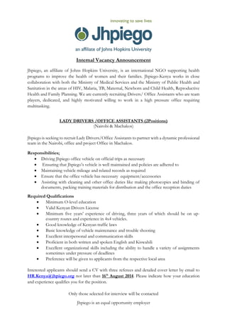 Internal Vacancy Announcement
Jhpiego, an affiliate of Johns Hopkins University, is an international NGO supporting health
programs to improve the health of women and their families. Jhpiego-Kenya works in close
collaboration with both the Ministry of Medical Services and the Ministry of Public Health and
Sanitation in the areas of HIV, Malaria, TB, Maternal, Newborn and Child Health, Reproductive
Health and Family Planning. We are currently recruiting Drivers/ Office Assistants who are team
players, dedicated, and highly motivated willing to work in a high pressure office requiring
multitasking.
LADY DRIVERS /OFFICE ASSISTANTS (2Positions)
(Nairobi & Machakos)
Jhpiego is seeking to recruit Lady Drivers/Office Assistants to partner with a dynamic professional
team in the Nairobi, office and project Office in Machakos.
Responsibilities;
 Driving Jhpiego office vehicle on official trips as necessary
 Ensuring that Jhpiego’s vehicle is well maintained and policies are adhered to
 Maintaining vehicle mileage and related records as required
 Ensure that the office vehicle has necessary equipment/accessories
 Assisting with cleaning and other office duties like making photocopies and binding of
documents, packing training materials for distribution and the office reception duties
Required Qualifications
 Minimum O-level education
 Valid Kenyan Drivers License
 Minimum five years’ experience of driving, three years of which should be on up-
country routes and experience in 4x4 vehicles.
 Good knowledge of Kenyan traffic laws
 Basic knowledge of vehicle maintenance and trouble shooting
 Excellent interpersonal and communication skills
 Proficient in both written and spoken English and Kiswahili
 Excellent organizational skills including the ability to handle a variety of assignments
sometimes under pressure of deadlines
 Preference will be given to applicants from the respective local area
Interested applicants should send a CV with three referees and detailed cover letter by email to
HR.Kenya@jhpiego.org not later than 16th
August 2014. Please indicate how your education
and experience qualifies you for the position.
Only those selected for interview will be contacted
Jhpiego is an equal opportunity employer
 