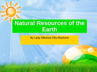 Natural Resources of the
Earth
By Lady Mbaitat Ella Mashem
 