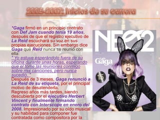 2005-2007: Inicios de su carrera*Gagafirmó en un principio contrato con Def Jam cuando tenía 19 años, después de que el registro ejecutivo de La Reidescuchará su voz en sus propias ejecuciones. Sin embargo dice Gaga que Reid nunca se reunió con ella:" Yo estuve esperándolo fuera de su oficina durante unas horas, esperando que el tome las reuniones conmigo sobre mis canciones, pero nunca sucedió. "Después de 3 meses, Gaga renunció a La Reid de su etiqueta,por el principal motivo de desatenderla.Regreso años más tardes, siendo descubierta por el ejecutivo Herbert Vincent y finalmente firmando contrato con Interscope en enero del 2008.Impresionado por su oído musical y su habilidad para componer fue contratada como compositora por la etiqueta Konvict de Akon.