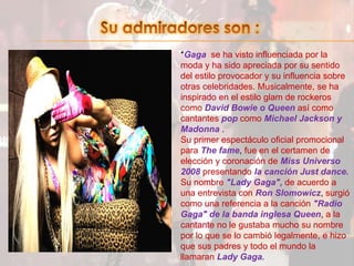 Su admiradores son :*Gaga  se ha visto influenciada por la moda y ha sido apreciada por su sentido del estilo provocador y su influencia sobre otras celebridades. Musicalmente, se ha inspirado en el estilo glam de rockeros como David Bowie o Queen así como cantantes pop comoMichael Jackson y Madonna .Su primer espectáculo oficial promocional para The fame, fue en el certamen de elección y coronación de Miss Universo 2008 presentandola canción Just dance.Su nombre "Lady Gaga", de acuerdo a una entrevista con Ron Slomowicz, surgió como una referencia a la canción "Radio Gaga" de la banda inglesa Queen, a la cantante no le gustaba mucho su nombre por lo que se lo cambió legalmente, e hizo que sus padres y todo el mundo la llamaran Lady Gaga.