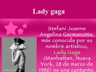 Lady gaga Stefani Joanne Angelina Germanotta, más conocida por su nombre artístico,  Lady Gaga  (Manhattan, Nueva York, 28 de marzo de 1986) es una cantante, compositora, productora musical, bailarina y pianista estadounidense. 