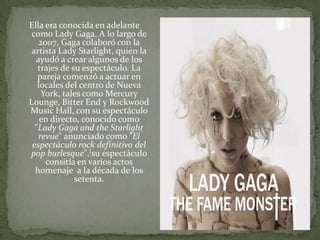 Ella era conocida en adelante como Lady Gaga. A lo largo de 2007, Gaga colaboró con la artista Lady Starlight, quien la ayudó a crear algunos de los trajes de su espectáculo. La pareja comenzó a actuar en locales del centro de Nueva York, tales como Mercury Lounge, BitterEnd y RockwoodMusic Hall, con su espectáculo en directo, conocido como "Lady Gaga and theStarlightrevue" anunciado como "El espectáculo rock definitivo del pop burlesque",[su espectáculo consitía en varios actos homenaje a la década de los setenta.