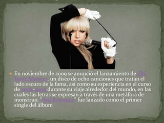 En noviembre de 2009 se anunció el lanzamiento de TheFameMonster, un disco de ocho canciones que tratan el lado oscuro de la fama, así como su experiencia en el curso de 2008-2009 durante su viaje alrededor del mundo, en las cuales las letras se expresan a través de una metáfora de monstruo. "Bad Romance" fue lanzado como el primer single del álbum