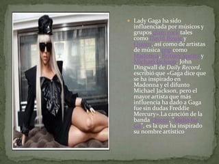 Lady Gaga ha sido influenciada por músicos y grupos glam rock tales como David Bowie y Queen, así como de artistas de música pop como Madonna, BritneySpears y Michael Jackson. John Dingwall de Daily Record, escribió que «Gaga dice que se ha inspirado en Madonna y el difunto Michael Jackson, pero el mayor artista que más influencia ha dado a Gaga fue sin dudas FreddieMercury».Lacanción de la banda Queen, "Radio Ga Ga", es la que ha inspirado su nombre artístico