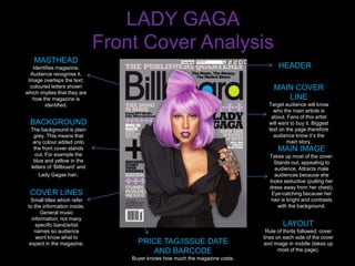 LADY GAGA
                               Front Cover Analysis
   MASTHEAD
   Identifies magazine.                                                             HEADER
  Audience recognise it.
 Image overlaps the text;
  coloured letters shown                                                          MAIN COVER
which implies that they are
   how the magazine is                                                               LINE
        identified.                                                             Target audience will know
                                                                                  who the main article is
                                                                                 about. Fans of this artist
  BACKGROUND                                                                    will want to buy it. Biggest
  The background is plain                                                       text on the page therefore
   grey. This means that                                                          audience know it’s the
   any colour added onto                                                                main story.
   the front cover stands                                                           MAIN IMAGE
    out. For example the                                                        Takes up most of the cover.
   blue and yellow in the                                                         Stands out; appealing to
  letters of ‘Billboard’ and                                                      audience. Attracts male
     Lady Gagas hair.                                                             audiences because she
                                                                                looks seductive (pulling her
                                                                                dress away from her chest).
  COVER LINES                                                                    Eye-catching because her
   Small titles which refer                                                      hair is bright and contrasts
 to the information inside.                                                         with the background.
       General music
   information; not many
     specific band/artist                                                             LAYOUT
    names so audience                                                          Rule of thirds followed; cover
     wont know what to                                                        lines on each side of the cover
  expect in the magazine.            PRICE TAG/ISSUE DATE                     and image in middle (takes up
                                         AND BARCODE                                 most of the page).
                                   Buyer knows how much the magazine costs.
 