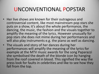 UNCONVENTIONAL POPSTAR
• Her live shows are known for their outrageous and
  controversial content, like most mainstream pop stars she
  puts on a show, it’s about the whole performance, the
  dancing, the music, the fashion and the visuals together to
  amplify the meaning of the lyrics. However unusually for
  pop stars she does not mime during her performances and
  will also play instruments e.g. the piano as well as dancing.
• The visuals and story of her dances during her
  performances will amplify the meaning of the lyrics for
  example at the MTV music awards for the song Paparazzi
  she symbolised the death of the blonde icon by hanging
  from the roof covered in blood. This signified the way the
  press look for faults in celebrities and like to see how they
  fall from the top.
 