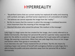 HYPERREALITY
•   “Baudrillard claims that our current society has replaced all reality and meaning
    with symbols and signs, and that human experience is of a simulation of reality.”
• “He believes we cannot separate the image from the 'reality.’”
• By this he means that the manner in which the message is mediated becomes
    more important than the meaning of the message itself.
• Marshall McLuhan who coined the phrase 'the medium is the message'.
APPLYING TO GAGA:
Lady Gaga is a stage name she has created for her image, she is rarely referred to as
Stefani Germanotta. She keeps her personal life and her superstar status separate this
gives her the ability to control her image and allows her to get away with outrageous
things, like wearing a meat dress. When fans see Lady Gaga they focus on her image
and fashion rather than gossip or everyday life.
In an interview she said “I have mastered the art of fame.” By this she means by
creating a hyper-real version of herself with outrageous fashion as Lady Gaga she is
able to keep the public and press attention away from her personal life as Stefani
Germanotta.
 