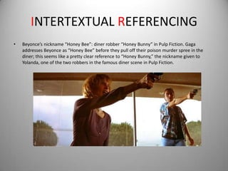 INTERTEXTUAL REFERENCING
•   Beyonce’s nickname “Honey Bee”: diner robber “Honey Bunny” in Pulp Fiction. Gaga
    addresses Beyonce as “Honey Bee” before they pull off their poison murder spree in the
    diner; this seems like a pretty clear reference to “Honey Bunny,” the nickname given to
    Yolanda, one of the two robbers in the famous diner scene in Pulp Fiction.
 