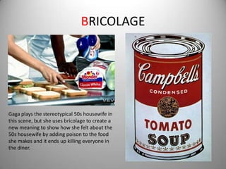 BRICOLAGE




Gaga plays the stereotypical 50s housewife in
this scene, but she uses bricolage to create a
new meaning to show how she felt about the
50s housewife by adding poison to the food
she makes and it ends up killing everyone in
the diner.
 