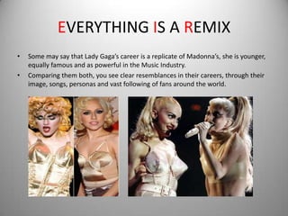 EVERYTHING IS A REMIX
•   Some may say that Lady Gaga’s career is a replicate of Madonna’s, she is younger,
    equally famous and as powerful in the Music Industry.
•   Comparing them both, you see clear resemblances in their careers, through their
    image, songs, personas and vast following of fans around the world.
 