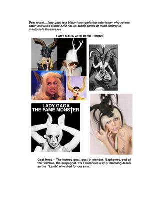 Dear world….lady gaga is a blatant manipulating entertainer who serves
satan and uses subtle AND not-so-subtle forms of mind control to
manipulate the masses…

                   LADY GAGA WITH DEVIL HORNS




      Goat Head - The horned goat, goat of mendes, Baphomet, god of
      the witches, the scapegoat. It's a Satanists way of mocking Jesus
      as the "Lamb" who died for our sins.
 