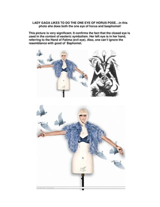 LADY GAGA LIKES TO DO THE ONE EYE OF HORUS POSE…in this
     photo she does both the one eye of horus and basphomet!

This picture is very significant. It confirms the fact that the closed eye is
used in the context of esoteric symbolism. Her left eye is in her hand,
referring to the Hand of Fatima (evil eye). Also, one can’t ignore the
resemblance with good ol’ Baphomet.
 