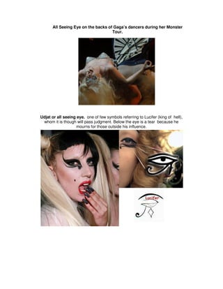 All Seeing Eye on the backs of Gaga’s dancers during her Monster
                                    Tour.




Udjat or all seeing eye. one of few symbols referring to Lucifer (king of hell),
 whom it is though will pass judgment. Below the eye is a tear because he
                   mourns for those outside his influence.
 