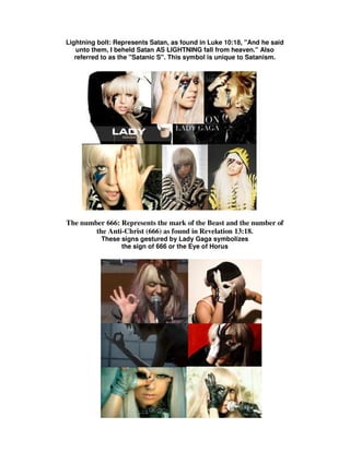 Lightning bolt: Represents Satan, as found in Luke 10:18, "And he said
    unto them, I beheld Satan AS LIGHTNING fall from heaven." Also
   referred to as the "Satanic S". This symbol is unique to Satanism.




The number 666: Represents the mark of the Beast and the number of
        the Anti-Christ (666) as found in Revelation 13:18.
           These signs gestured by Lady Gaga symbolizes
                 the sign of 666 or the Eye of Horus
 