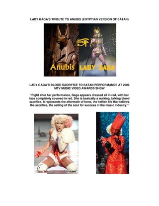 LADY GAGA’S TRIBUTE TO ANUBIS (EGYPTIAN VERSION OF SATAN)




LADY GAGA’S BLOOD SACRIFICE TO SATAN PERFORMANCE AT 2009
              MTV MUSIC VIDEO AWARDS SHOW

 “Right after her performance, Gaga appears dressed all in red, with her
face completely covered in red. She is basically a walking, talking blood
sacrifice. It represents the aftermath of fame, the hellish life that follows
 the sacrifice, the selling of the soul for success in the music industry.”
 