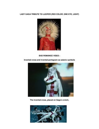 LADY GAGA TRIBUTE TO LUCIFER (RED COLOR, ONE EYE, LIGHT)




                   BAD ROMANCE VIDEO :

   Inverted cross and inverted pentagram as satanic symbols




         The inverted cross, placed on Gaga’s crotch,
 