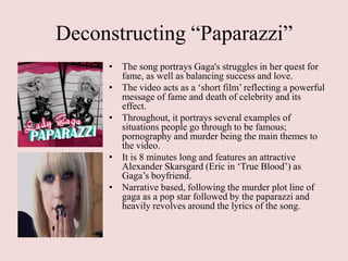 Deconstructing “Paparazzi”
     • The song portrays Gaga's struggles in her quest for
       fame, as well as balancing success and love.
     • The video acts as a „short film‟ reflecting a powerful
       message of fame and death of celebrity and its
       effect.
     • Throughout, it portrays several examples of
       situations people go through to be famous;
       pornography and murder being the main themes to
       the video.
     • It is 8 minutes long and features an attractive
       Alexander Skarsgard (Eric in „True Blood‟) as
       Gaga‟s boyfriend.
     • Narrative based, following the murder plot line of
       gaga as a pop star followed by the paparazzi and
       heavily revolves around the lyrics of the song.
 
