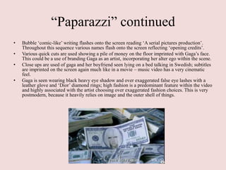 “Paparazzi” continued
•   Bubble „comic-like‟ writing flashes onto the screen reading „A serial pictures production‟.
    Throughout this sequence various names flash onto the screen reflecting „opening credits‟.
•   Various quick cuts are used showing a pile of money on the floor imprinted with Gaga‟s face.
    This could be a use of branding Gaga as an artist, incorporating her alter ego within the scene.
•   Close ups are used of gaga and her boyfriend seen lying on a bed talking in Swedish; subtitles
    are imprinted on the screen again much like in a movie – music video has a very cinematic
    feel.
•   Gaga is seen wearing black heavy eye shadow and over exaggerated false eye lashes with a
    leather glove and „Dior‟ diamond rings; high fashion is a predominant feature within the video
    and highly associated with the artist choosing over exaggerated fashion choices. This is very
    postmodern, because it heavily relies on image and the outer shell of things.
 