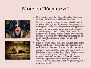 More on “Paparazzi”
    •   One showing gaga dancing and another of various
        dead models situated in different locations.
    •   Several extreme close-ups are used of each model
        focusing facial features showing extravagant eye
        makeup and outfit – focusing on outward appearance.
    •   At one point the camera uses a low angle shot of a
        model hanging from the ceiling. This choice of
        narrative and imagery reflects Gaga‟s extremity and
        attempt of steering away from the representation of
        pop videos; based around dance routines and
        „innocence‟.
    •   Gaga is seen in heavy black eye makeup and a black
        leather outfit doing various dramatic hand gestures
        with frequent close ups of sexual facial expressions.
    •   A scene is quite sexual as gaga licks one of the trio‟s
        hands and is seen kissing them often. This represents
        the artist as having a sexual image. Gaga is
        represented within the video as dark and unique,
        choosing to present various alter egos within her
        videos following different narratives presenting her as
        a versatile artist.
 