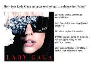 How does Lady Gaga embrace technology to enhance her Fame?

                                    Bad Romance has 360 million
                                    Youtube views

                                    Lady Gaga is the most downloaded
                                    artist ever

                                    20 million singles downloaded

                                    54000 questions asked on a 3 and a
                                    half day opportunity via her
                                    YouTube channel

                                    Lady Gaga embraces technology to
                                    form a relationship with fans.
 