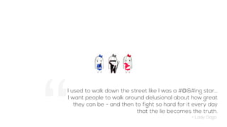 I used to walk down the street like I was a #@&#ing star...
I want people to walk around delusional about how great
they can be - and then to fight so hard for it every day
that the lie becomes the truth.
- Lady Gaga
 